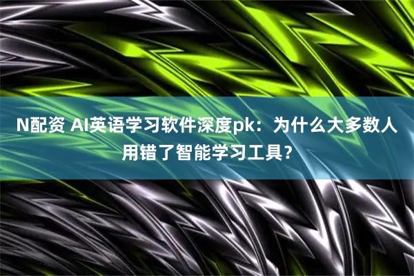 N配资 AI英语学习软件深度pk：为什么大多数人用错了智能学习工具？