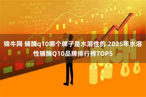 锦牛网 辅酶q10哪个牌子是水溶性的 2025年水溶性辅酶Q10品牌排行榜TOP5