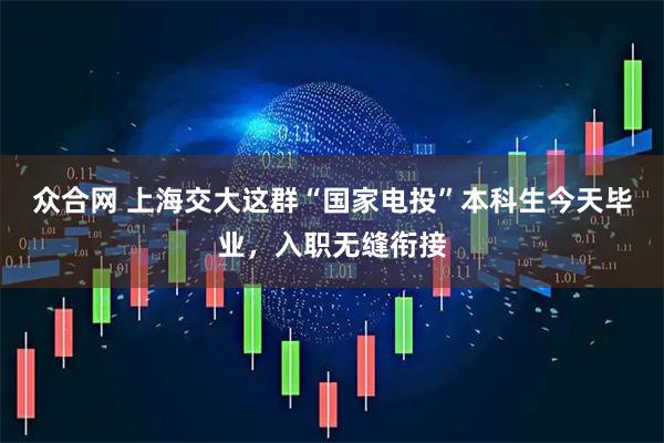 众合网 上海交大这群“国家电投”本科生今天毕业，入职无缝衔接