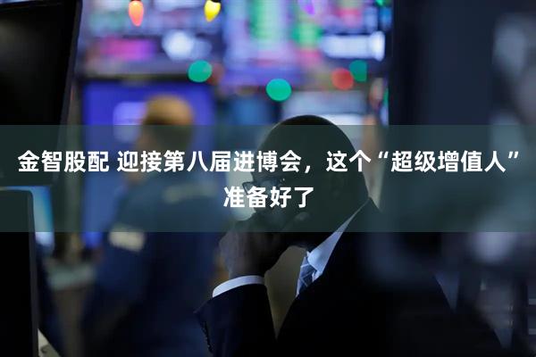 金智股配 迎接第八届进博会，这个“超级增值人”准备好了