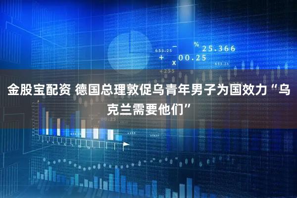 金股宝配资 德国总理敦促乌青年男子为国效力“乌克兰需要他们”