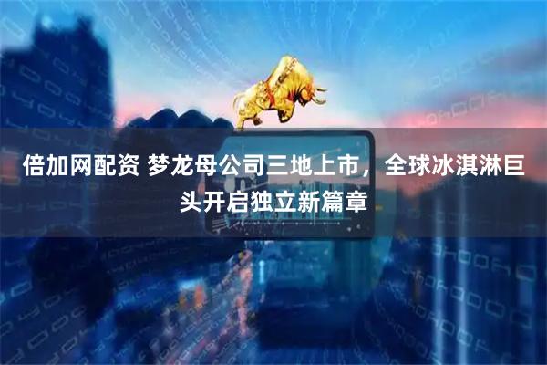 倍加网配资 梦龙母公司三地上市，全球冰淇淋巨头开启独立新篇章