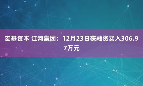 宏基资本 江河集团：12月23日获融资买入306.97万元