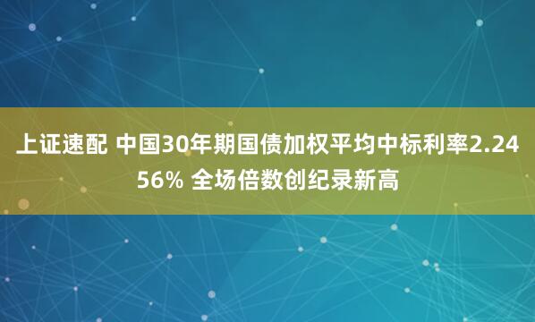 上证速配 中国30年期国债加权平均中标利率2.2456% 全场倍数创纪录新高