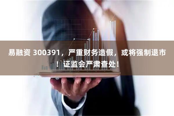 易融资 300391，严重财务造假，或将强制退市！证监会严肃查处！