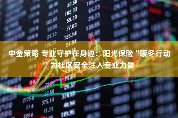 中金策略 专业守护在身边：阳光保险“暖冬行动”为社区安全注入专业力量
