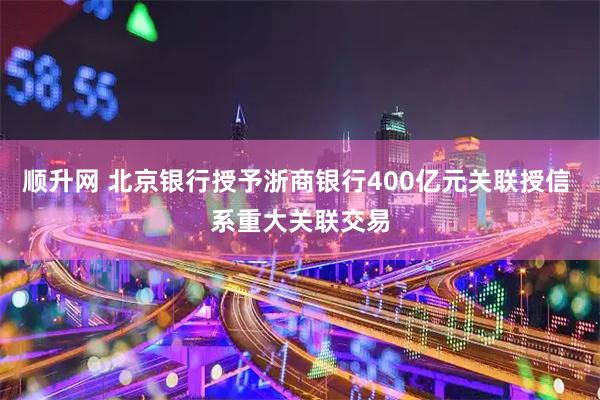 顺升网 北京银行授予浙商银行400亿元关联授信 系重大关联交易