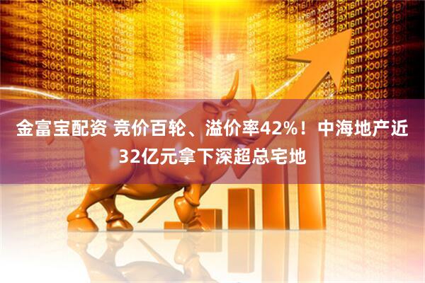 金富宝配资 竞价百轮、溢价率42%！中海地产近32亿元拿下深超总宅地