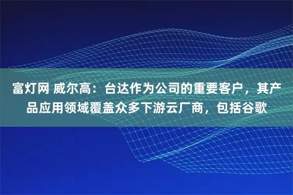 富灯网 威尔高：台达作为公司的重要客户，其产品应用领域覆盖众多下游云厂商，包括谷歌