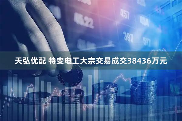 天弘优配 特变电工大宗交易成交38436万元