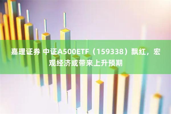 嘉理证券 中证A500ETF（159338）飘红，宏观经济或带来上升预期