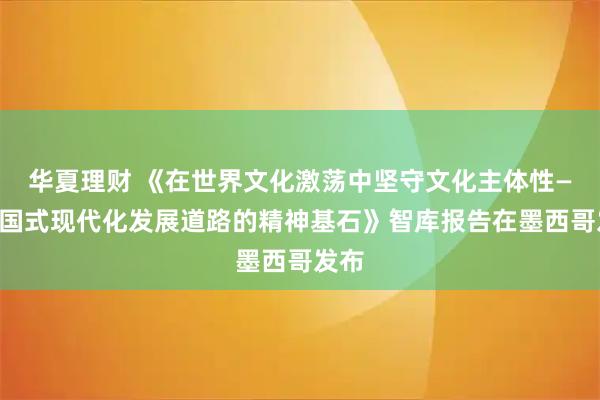华夏理财 《在世界文化激荡中坚守文化主体性——中国式现代化发展道路的精神基石》智库报告在墨西哥发布