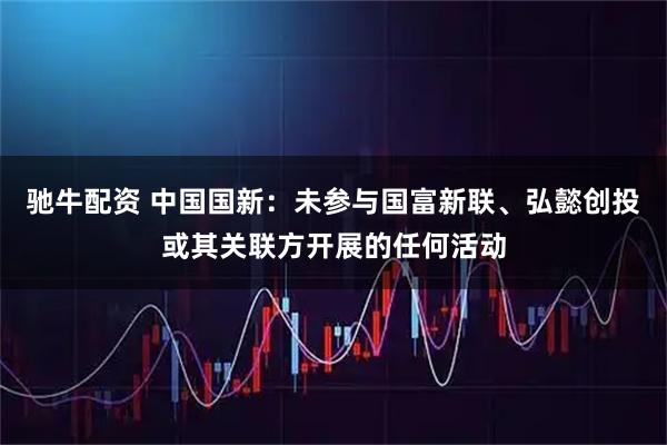 驰牛配资 中国国新：未参与国富新联、弘懿创投或其关联方开展的任何活动